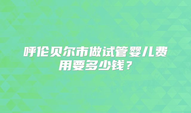 呼伦贝尔市做试管婴儿费用要多少钱？