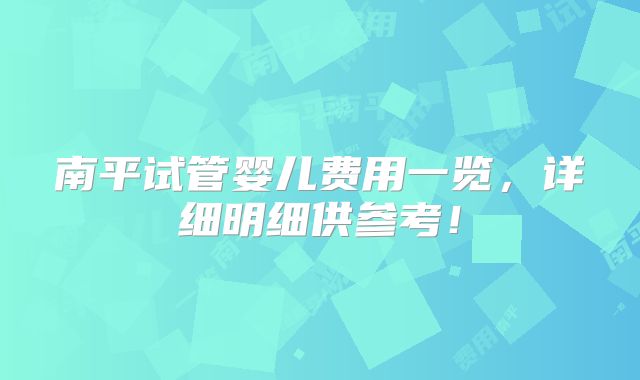 南平试管婴儿费用一览,详细明细供参考!