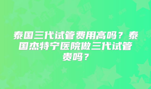 泰国三代试管费用高吗？泰国杰特宁医院做三代试管贵吗？
