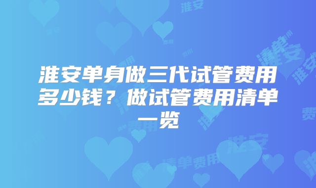 淮安单身做三代试管费用多少钱?做试管费用清单一览