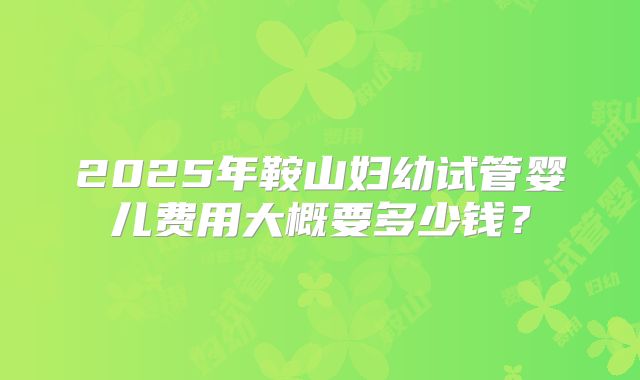 2025年鞍山妇幼试管婴儿费用大概要多少钱?