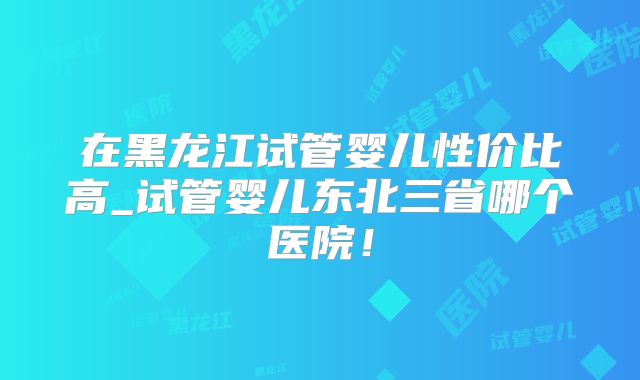 在黑龙江试管婴儿性价比高_试管婴儿东北三省哪个医院！