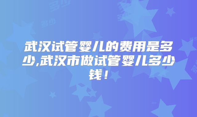武汉试管婴儿的费用是多少,武汉市做试管婴儿多少钱!