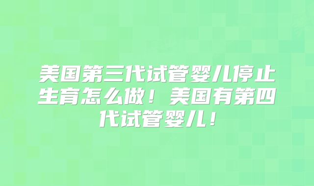 美国第三代试管婴儿停止生育怎么做！美国有第四代试管婴儿！