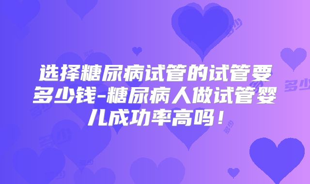 选择糖尿病试管的试管要多少钱-糖尿病人做试管婴儿成功率高吗！