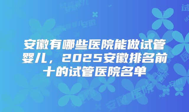 安徽有哪些医院能做试管婴儿,2025安徽排名前十的试管医院名单