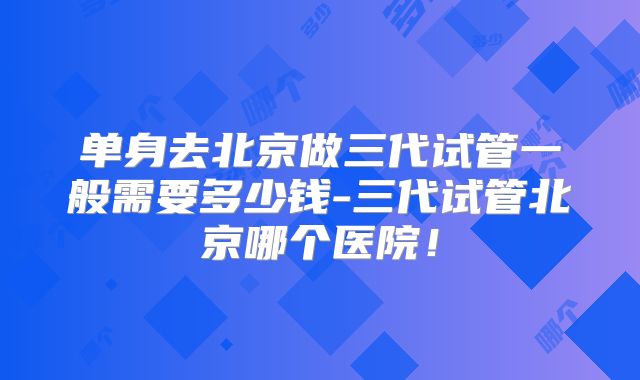 单身去北京做三代试管一般需要多少钱-三代试管北京哪个医院！