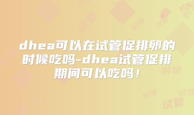 dhea可以在试管促排卵的时候吃吗-dhea试管促排期间可以吃吗！
