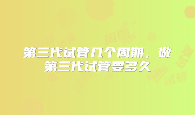 第三代试管几个周期，做第三代试管要多久
