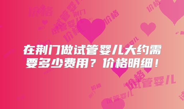 在荆门做试管婴儿大约需要多少费用？价格明细！