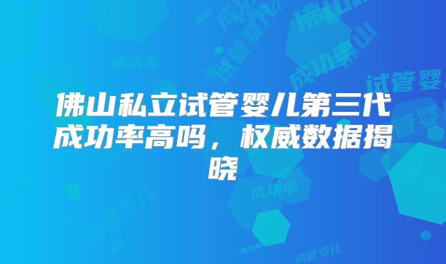佛山私立试管婴儿第三代成功率高吗，权威数据揭晓