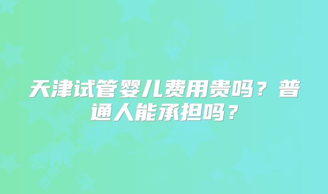 天津试管婴儿费用贵吗？普通人能承担吗？