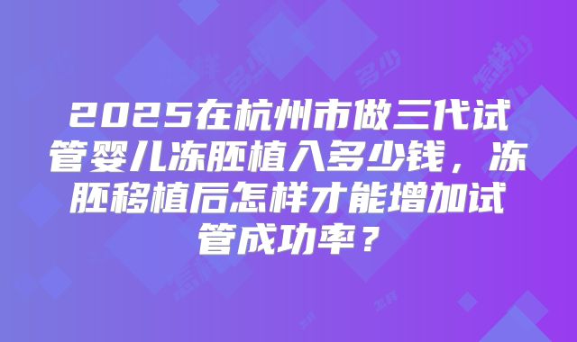 2025在杭州市做三代试管婴儿冻胚植入多少钱，冻胚移植后怎样才能增加试管成功率？