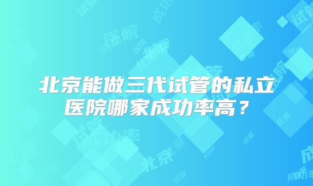 北京能做三代试管的私立医院哪家成功率高？