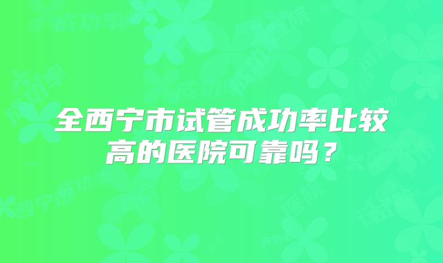 全西宁市试管成功率比较高的医院可靠吗？