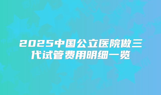 2025中国公立医院做三代试管费用明细一览