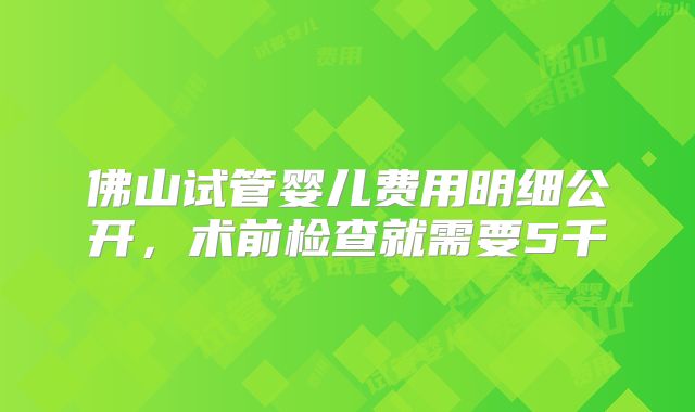 佛山试管婴儿费用明细公开，术前检查就需要5千