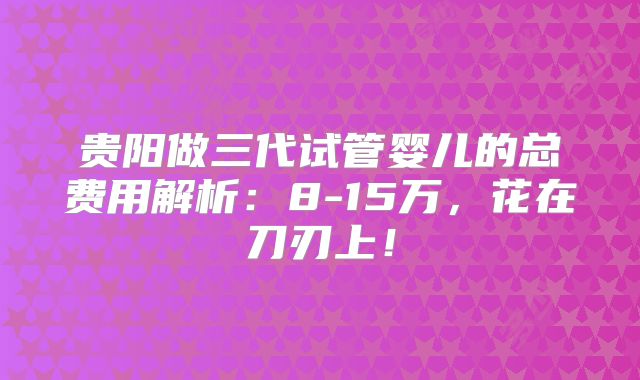 贵阳做三代试管婴儿的总费用解析：8-15万，花在刀刃上！