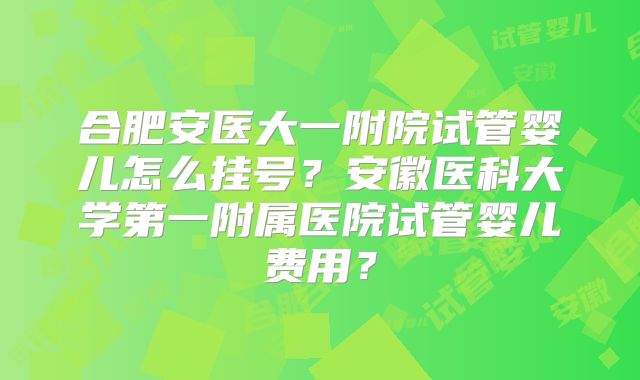 合肥安医大一附院试管婴儿怎么挂号？安徽医科大学第一附属医院试管婴儿费用？