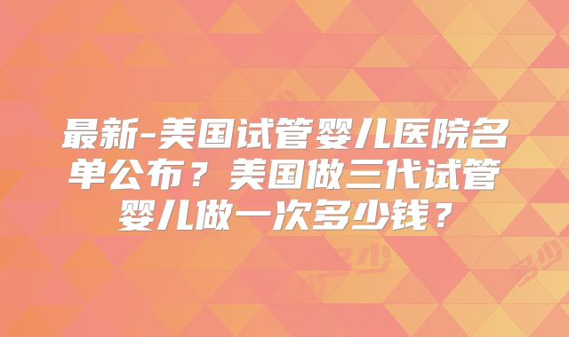 最新-美国试管婴儿医院名单公布?美国做三代试管婴儿做一次多少钱?