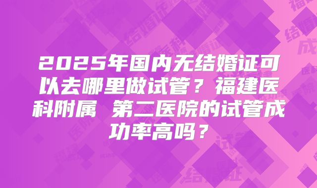 2025年国内无结婚证可以去哪里做试管？福建医科附属 第二医院的试管成功率高吗？