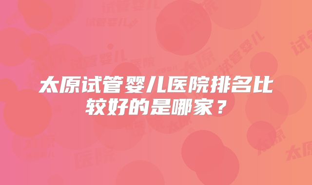 太原试管婴儿医院排名比较好的是哪家？