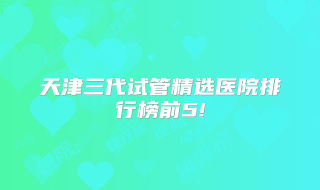 天津三代试管精选医院排行榜前5!