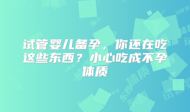 试管婴儿备孕,你还在吃这些东西?小心吃成不孕体质