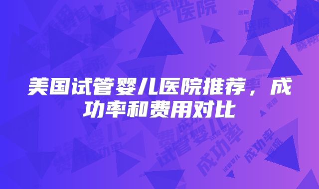 美国试管婴儿医院推荐,成功率和费用对比