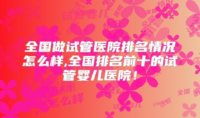 全国做试管医院排名情况怎么样,全国排名前十的试管婴儿医院!