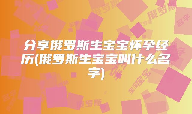 分享俄罗斯生宝宝怀孕经历(俄罗斯生宝宝叫什么名字)
