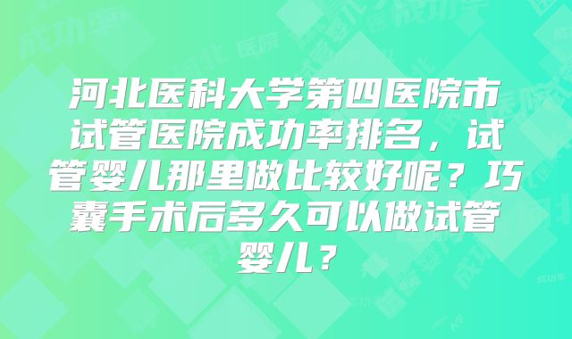 河北医科大学第四医院市试管医院成功率排名，试管婴儿那里做比较好呢？巧囊手术后多久可以做试管婴儿？