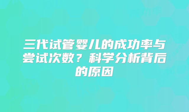 三代试管婴儿的成功率与尝试次数?科学分析背后的原因