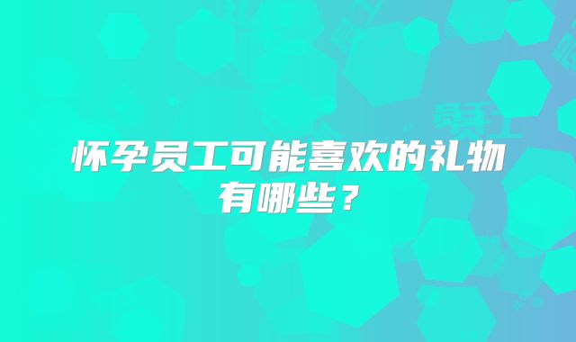 怀孕员工可能喜欢的礼物有哪些？