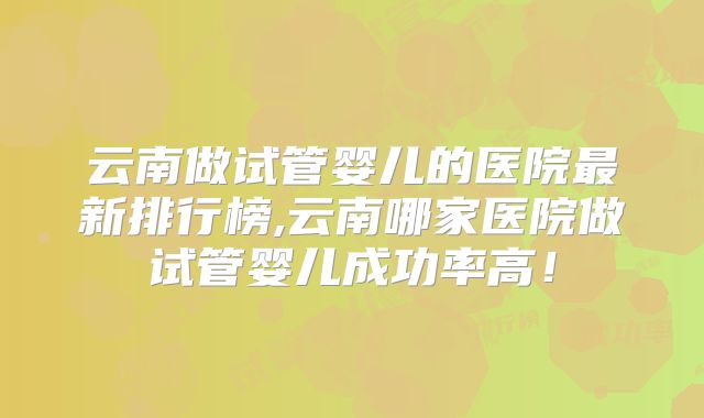 云南做试管婴儿的医院最新排行榜,云南哪家医院做试管婴儿成功率高！