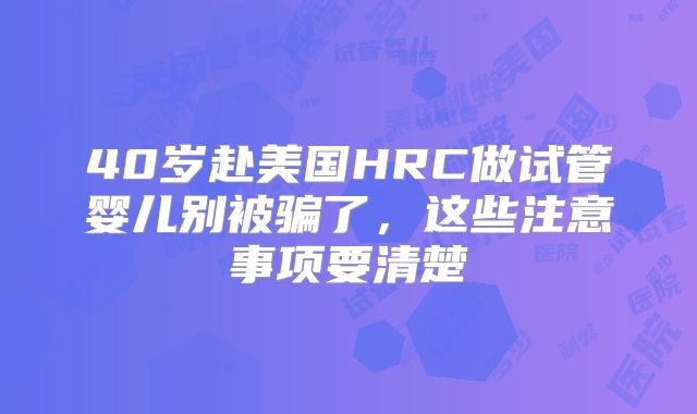 40岁赴美国HRC做试管婴儿别被骗了,这些注意事项要清楚