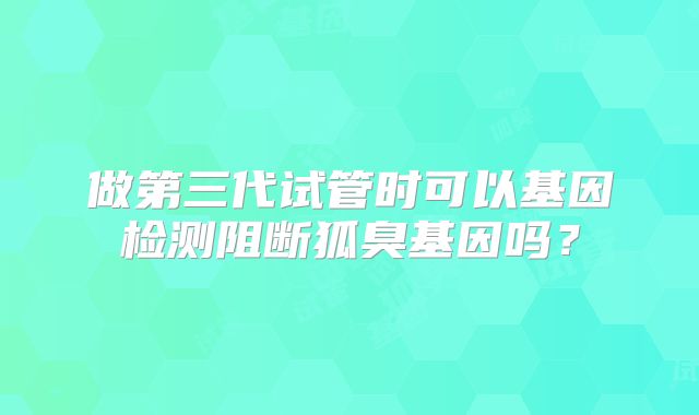 做第三代试管时可以基因检测阻断狐臭基因吗?