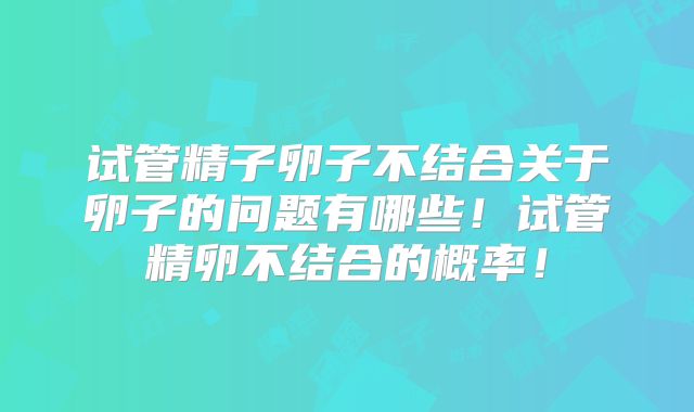 试管精子卵子不结合关于卵子的问题有哪些！试管精卵不结合的概率！