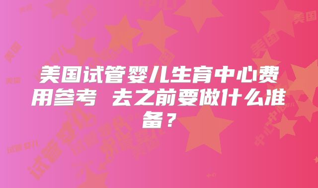 美国试管婴儿生育中心费用参考 去之前要做什么准备？