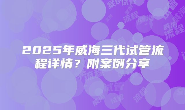2025年威海三代试管流程详情？附案例分享
