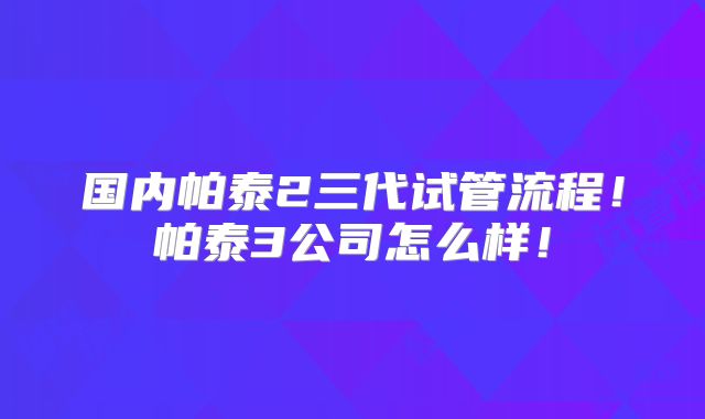 国内帕泰2三代试管流程！帕泰3公司怎么样！