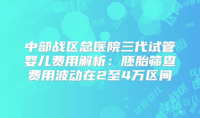 中部战区总医院三代试管婴儿费用解析:胚胎筛查费用波动在2至4万区间
