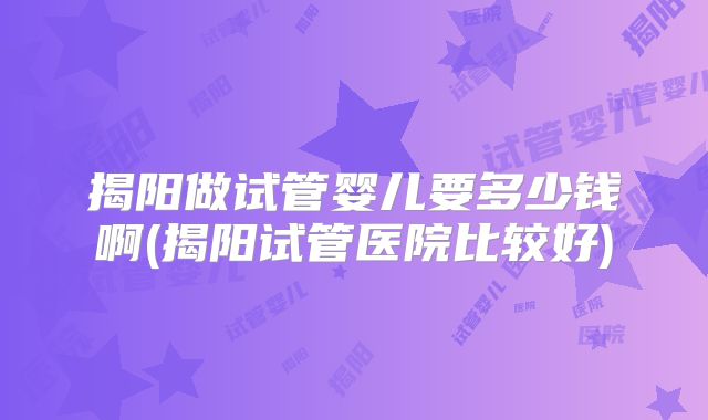 揭阳做试管婴儿要多少钱啊(揭阳试管医院比较好)
