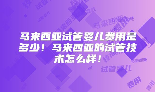 马来西亚试管婴儿费用是多少！马来西亚的试管技术怎么样！