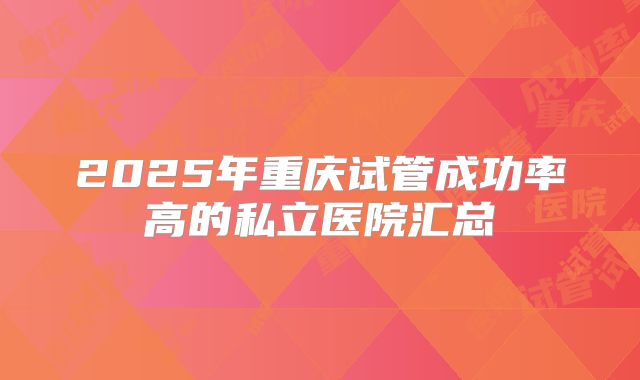 2025年重庆试管成功率高的私立医院汇总