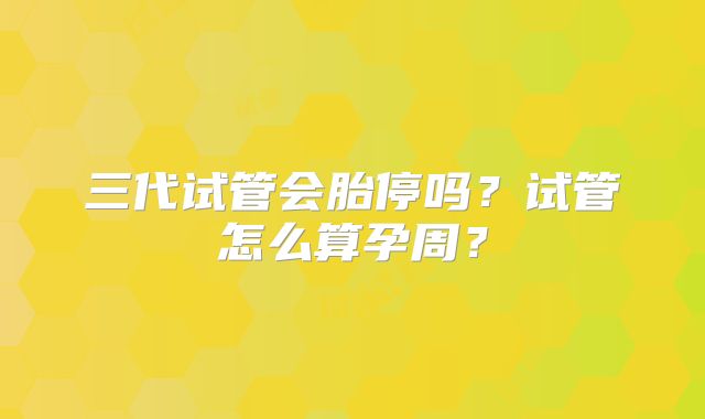 三代试管会胎停吗？试管怎么算孕周？