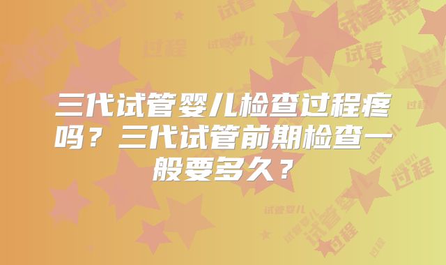 三代试管婴儿检查过程疼吗？三代试管前期检查一般要多久？