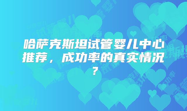 哈萨克斯坦试管婴儿中心推荐，成功率的真实情况？