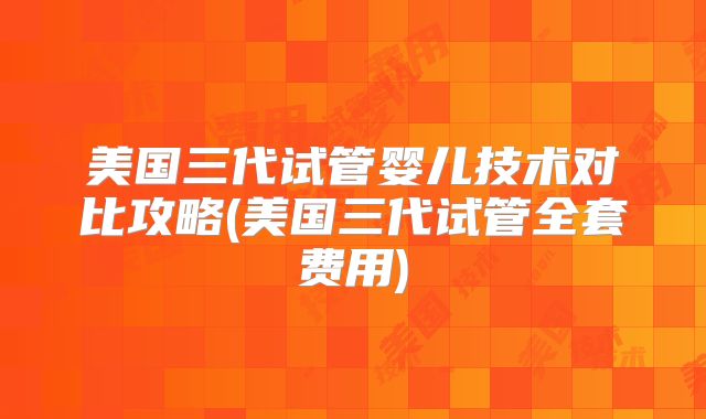 美国三代试管婴儿技术对比攻略(美国三代试管全套费用)