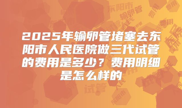 2025年输卵管堵塞去东阳市人民医院做三代试管的费用是多少？费用明细是怎么样的